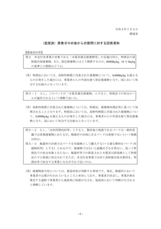 - 6 -
令和２年７月２日
環境省
（超党派）原発ゼロの会からの質問に対する回答資料
【環境省回答】
問２ 本交付金事業の対象である「木質系震災廃棄物等」の定義は何か。特措法の放
射能汚染廃棄物、また、指定廃棄物とはどう関係するのか。8000Bq/kg、10 万 Bq/kg
の基準との関係はどうか。
（答）特措法においては、放射性物質に汚染された廃棄物について、8,000Bq/kg を超える
ものが発生した場合には、事業者からの申請を経て指定廃棄物となり、国において処
分する仕組みとなっています。
問５－１ もし、このバークが「木質系震災廃棄物」とすると、特措法での処分ルー
ルが適用されるという理解で良いか。
（答）放射性物質に汚染された廃棄物については、特措法、廃棄物処理法等に基づいて処
理されることとなります。特措法においては、放射性物質に汚染された廃棄物につい
て、8,000Bq/kg を超えるものが発生した場合には、事業者からの申請を経て指定廃棄
物となり、国において処分する仕組みとなっています。
問５－２ もし、「未利用間伐材等」とすると、製材後の残渣であるバークは一般的常
識では産業廃棄物にあたるが、飯舘村の計画にあるバークは産廃でないという根拠
は何か。
問５－３ 飯舘村の計画ではバークを有価物として購入する（＝主要な燃料をバーク（有
価物利用）とする）とあるので、廃棄物ではないと認識せざるを得ない。従って特
措法での処分対象とならない。飯舘村等での除染された木質系は除染物として特措
法の下に慎重に処分されてきたが、本交付金事業では同じ放射能汚染木質材を、特
措法外で処分する事業となるがそれで良いのか。
（答）廃棄物該当性については、都道府県が判断する事項です。現在、飯舘村において
事業者の公募が行われているところと承知しており、事業者が決定し、事業計画を
策定する過程で事業者から福島県に相談がなされ、福島県において判断がなされる
と理解しています。
 