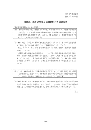 - 8 -
令和２年７月２日
資源エネルギー庁
（超党派）原発ゼロの会からの質問に対する回答資料
【経済産業省資源エネルギー庁回答】
問７ FlT 法の目的には、「環境保全に資する」再生可能エネルギーの促進が含まれて
いるため、バイオマス発電の認定対象は GHG 削減効果が高い事業に限定し、放
射性物質等の汚染物質を含まないことを、FIT 法に基づく「事業計画策定ガイド
ライン」に含めるべきではないか。
（答）FIT 制度におけるバイオマス発電事業の認定にあたっては、燃料の安定調達を求
めており、その中で持続可能性についても確認することとしている。
また、ライフサイクル GHG 排出量の論点については、専門的・技術的な検討を
続けているところ。
放射性物質に汚染された廃棄物については、「放射性物質汚染対処特別措置法」
及び「廃棄物の処理及び清掃に関する法律」に基づいて処理されることとなると理
解している。仮に、これらの法令に違反している場合においては、FIT 制度では他
法令遵守を求めていることから、必要に応じて認定取消し等の対応を取ることとし
ている。
問 11 －２ FIT 法に基づく「事業計画策定ガイドライン」で、燃料や灰の処分に関す
る情報公開や、住民への十分な情報公開と説明の上での合意の取得を明記すべき
ではないか。（現在は、「適切なコミュニケーション」のみ記載）
（答）FIT 法においては、発電事業者に対し、地元住民と適切なコミュニケーションを図
ることを求めている。地域住民とのコミュニケーションの在り方は、各事案や地域の
実態に応じ、現場での対話等を通じて、丁寧に決められるべきものと考えている。
以上
 