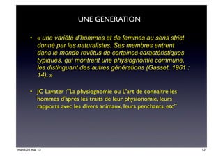 • « une variété d’hommes et de femmes au sens strict
donné par les naturalistes. Ses membres entrent
dans le monde revêtus de certaines caractéristiques
typiques, qui montrent une physiognomie commune,
les distinguant des autres générations (Gasset, 1961 :
14). »
• JC Lavater :”La physiognomie ou L'art de connaitre les
hommes d'après les traits de leur physionomie, leurs
rapports avec les divers animaux, leurs penchants, etc”
UNE GENERATION
12mardi 28 mai 13
 