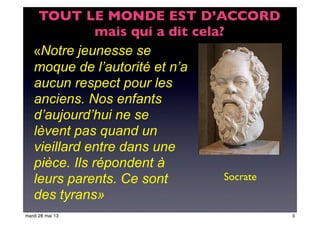 «Notre jeunesse se
moque de l’autorité et n’a
aucun respect pour les
anciens. Nos enfants
d’aujourd’hui ne se
lèvent pas quand un
vieillard entre dans une
pièce. Ils répondent à
leurs parents. Ce sont
des tyrans»
Socrate
TOUT LE MONDE EST D’ACCORD
mais qui a dit cela?
3mardi 28 mai 13
 