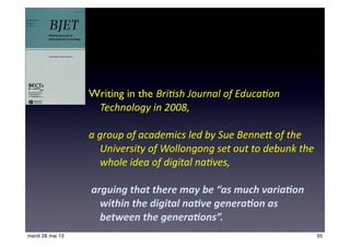 Writing in the Bri$sh	
  Journal	
  of	
  Educa$on	
  
Technology	
  in	
  2008,	
  
a	
  group	
  of	
  academics	
  led	
  by	
  Sue	
  Benne>	
  of	
  the	
  
University	
  of	
  Wollongong	
  set	
  out	
  to	
  debunk	
  the	
  
whole	
  idea	
  of	
  digital	
  na$ves,
	
  arguing	
  that	
  there	
  may	
  be	
  “as	
  much	
  varia2on	
  
within	
  the	
  digital	
  na2ve	
  genera2on	
  as	
  
between	
  the	
  genera2ons”.	
  
35mardi 28 mai 13
 