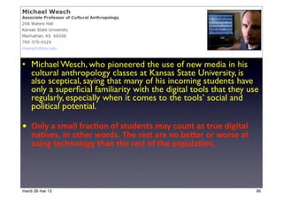 • Michael Wesch, who pioneered the use of new media in his
cultural anthropology classes at Kansas State University, is
also sceptical, saying that many of his incoming students have
only a superﬁcial familiarity with the digital tools that they use
regularly, especially when it comes to the tools’ social and
political potential.
• Only	
  a	
  small	
  frac<on	
  of	
  students	
  may	
  count	
  as	
  true	
  digital	
  
na<ves,	
  in	
  other	
  words.	
  The	
  rest	
  are	
  no	
  beIer	
  or	
  worse	
  at	
  
using	
  technology	
  than	
  the	
  rest	
  of	
  the	
  popula<on.
36mardi 28 mai 13
 