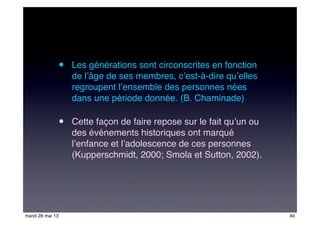 • Les générations sont circonscrites en fonction
de l’âge de ses membres, c’est-à-dire qu’elles
regroupent l’ensemble des personnes nées
dans une période donnée. (B. Chaminade)
• Cette façon de faire repose sur le fait qu’un ou
des événements historiques ont marqué
l’enfance et l’adolescence de ces personnes
(Kupperschmidt, 2000; Smola et Sutton, 2002).
40mardi 28 mai 13
 