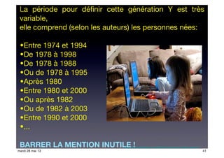 La période pour déﬁnir cette génération Y est très
variable,
elle comprend (selon les auteurs) les personnes nées:
•Entre 1974 et 1994
•De 1978 à 1998
•De 1978 à 1988
•Ou de 1978 à 1995
•Après 1980
•Entre 1980 et 2000
•Ou après 1982
•Ou de 1982 à 2003
•Entre 1990 et 2000
•...
BARRER LA MENTION INUTILE !http://funnyscrapcodes.blogspot.com/2009/10/embed-code-funny-stuff-funny-scraps.html
41mardi 28 mai 13
 