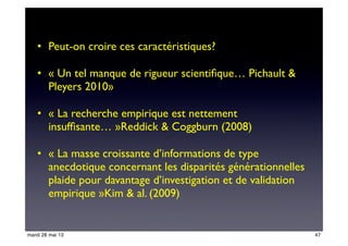 • Peut-on croire ces caractéristiques? 
• « Un tel manque de rigueur scientiﬁque… Pichault &
Pleyers 2010»
• « La recherche empirique est nettement
insufﬁsante… »Reddick & Coggburn (2008)
• « La masse croissante d’informations de type
anecdotique concernant les disparités générationnelles
plaide pour davantage d’investigation et de validation
empirique »Kim & al. (2009)
47mardi 28 mai 13
 