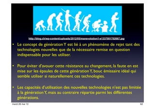 • Le concept de générationY est lié à un phénomène de rejet tant des
technologies nouvelles que de la nécessaire remise en question
indispensable pour les utiliser.
• Pour éviter d’avouer cette résistance au changement, la faute en est
mise sur les épaules de cette générationY, bouc émissaire idéal qui
semble utiliser si naturellement ces technologies.
• Les capacités d’utilisation des nouvelles technologies n’est pas limitée
à la générationY, mais au contraire répartie parmi les différentes
générations.
http://blog.ch/wp-content/uploads/2012/05/manevolution1-e1337001702667.jpg
62mardi 28 mai 13
 