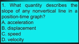 1. What quantity describes the
slope of any nonvertical line in a
position-time graph?
A. acceleration
B. displacement
C. speed
D. velocity
 