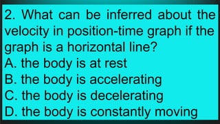 2. What can be inferred about the
velocity in position-time graph if the
graph is a horizontal line?
A. the body is at rest
B. the body is accelerating
C. the body is decelerating
D. the body is constantly moving
 