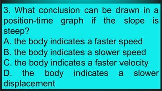 3. What conclusion can be drawn in a
position-time graph if the slope is
steep?
A. the body indicates a faster speed
B. the body indicates a slower speed
C. the body indicates a faster velocity
D. the body indicates a slower
displacement
 