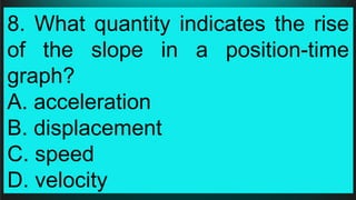 8. What quantity indicates the rise
of the slope in a position-time
graph?
A. acceleration
B. displacement
C. speed
D. velocity
 