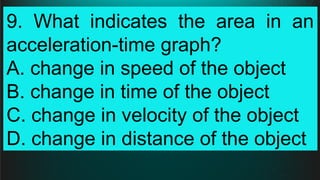 9. What indicates the area in an
acceleration-time graph?
A. change in speed of the object
B. change in time of the object
C. change in velocity of the object
D. change in distance of the object
 