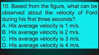 10. Based from the figure, what can be
observed about the velocity of Ford
during his first three seconds?
A. His average velocity is 1 m/s.
B. His average velocity is 2 m/s.
C. His average velocity is 3 m/s.
D. His average velocity is 4 m/s.
 