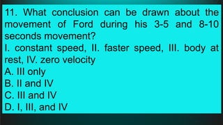 11. What conclusion can be drawn about the
movement of Ford during his 3-5 and 8-10
seconds movement?
I. constant speed, II. faster speed, III. body at
rest, IV. zero velocity
A. III only
B. II and IV
C. III and IV
D. I, III, and IV
 