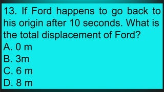 13. If Ford happens to go back to
his origin after 10 seconds. What is
the total displacement of Ford?
A. 0 m
B. 3m
C. 6 m
D. 8 m
 