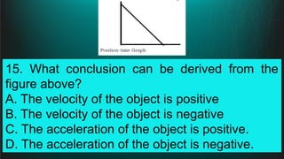 15. What conclusion can be derived from the
figure above?
A. The velocity of the object is positive
B. The velocity of the object is negative
C. The acceleration of the object is positive.
D. The acceleration of the object is negative.
 