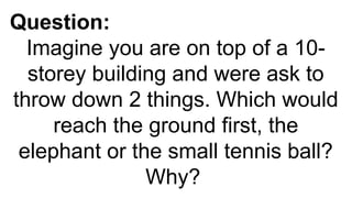 Question:
Imagine you are on top of a 10-
storey building and were ask to
throw down 2 things. Which would
reach the ground first, the
elephant or the small tennis ball?
Why?
 