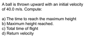 A ball is thrown upward with an initial velocity
of 40.0 m/s. Compute:
a) The time to reach the maximum height
b) Maximum height reached.
c) Total time of flight
d) Return velocity
 