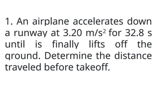 1. An airplane accelerates down
a runway at 3.20 m/s2
for 32.8 s
until is finally lifts off the
ground. Determine the distance
traveled before takeoff.
 
