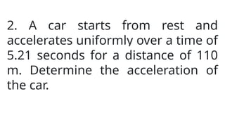 2. A car starts from rest and
accelerates uniformly over a time of
5.21 seconds for a distance of 110
m. Determine the acceleration of
the car.
 