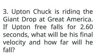 3. Upton Chuck is riding the
Giant Drop at Great America.
If Upton free falls for 2.60
seconds, what will be his final
velocity and how far will he
fall?
 