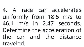 4. A race car accelerates
uniformly from 18.5 m/s to
46.1 m/s in 2.47 seconds.
Determine the acceleration of
the car and the distance
traveled.
 