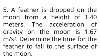 5. A feather is dropped on the
moon from a height of 1.40
meters. The acceleration of
gravity on the moon is 1.67
m/s2
. Determine the time for the
feather to fall to the surface of
the moon.
 
