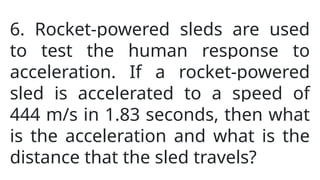 6. Rocket-powered sleds are used
to test the human response to
acceleration. If a rocket-powered
sled is accelerated to a speed of
444 m/s in 1.83 seconds, then what
is the acceleration and what is the
distance that the sled travels?
 