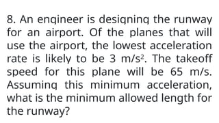 8. An engineer is designing the runway
for an airport. Of the planes that will
use the airport, the lowest acceleration
rate is likely to be 3 m/s2
. The takeoff
speed for this plane will be 65 m/s.
Assuming this minimum acceleration,
what is the minimum allowed length for
the runway?
 