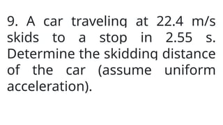 9. A car traveling at 22.4 m/s
skids to a stop in 2.55 s.
Determine the skidding distance
of the car (assume uniform
acceleration).
 