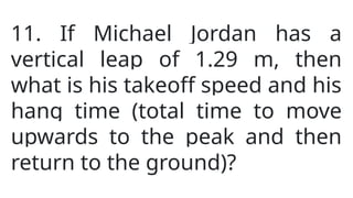 11. If Michael Jordan has a
vertical leap of 1.29 m, then
what is his takeoff speed and his
hang time (total time to move
upwards to the peak and then
return to the ground)?
 