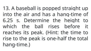 13. A baseball is popped straight up
into the air and has a hang-time of
6.25 s. Determine the height to
which the ball rises before it
reaches its peak. (Hint: the time to
rise to the peak is one-half the total
hang-time.)
 