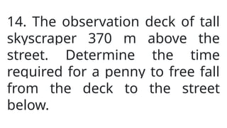 14. The observation deck of tall
skyscraper 370 m above the
street. Determine the time
required for a penny to free fall
from the deck to the street
below.
 