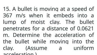 15. A bullet is moving at a speed of
367 m/s when it embeds into a
lump of moist clay. The bullet
penetrates for a distance of 0.0621
m. Determine the acceleration of
the bullet while moving into the
clay. (Assume a uniform
 