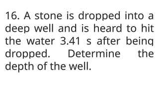 16. A stone is dropped into a
deep well and is heard to hit
the water 3.41 s after being
dropped. Determine the
depth of the well.
 