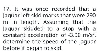 17. It was once recorded that a
Jaguar left skid marks that were 290
m in length. Assuming that the
Jaguar skidded to a stop with a
constant acceleration of -3.90 m/s2
,
determine the speed of the Jaguar
before it began to skid.
 