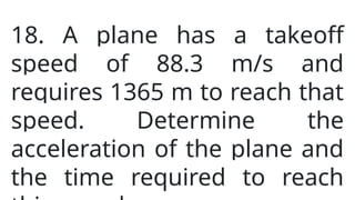 18. A plane has a takeoff
speed of 88.3 m/s and
requires 1365 m to reach that
speed. Determine the
acceleration of the plane and
the time required to reach
 