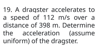 19. A dragster accelerates to
a speed of 112 m/s over a
distance of 398 m. Determine
the acceleration (assume
uniform) of the dragster.
 