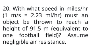 20. With what speed in miles/hr
(1 m/s = 2.23 mi/hr) must an
object be thrown to reach a
height of 91.5 m (equivalent to
one football field)? Assume
negligible air resistance.
 