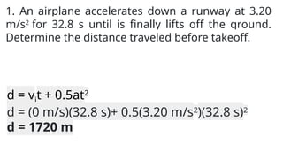1. An airplane accelerates down a runway at 3.20
m/s2
for 32.8 s until is finally lifts off the ground.
Determine the distance traveled before takeoff.
d = vit + 0.5at2
d = (0 m/s)(32.8 s)+ 0.5(3.20 m/s2
)(32.8 s)2
d = 1720 m
 