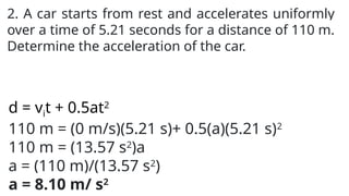 2. A car starts from rest and accelerates uniformly
over a time of 5.21 seconds for a distance of 110 m.
Determine the acceleration of the car.
d = vit + 0.5at2
110 m = (0 m/s)(5.21 s)+ 0.5(a)(5.21 s)2
110 m = (13.57 s2
)a
a = (110 m)/(13.57 s2
)
a = 8.10 m/ s2
 