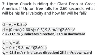 3. Upton Chuck is riding the Giant Drop at Great
America. If Upton free falls for 2.60 seconds, what
will be his final velocity and how far will he fall?
d = vit + 0.5at2
d = (0 m/s)(2.60 s)+ 0.5(-9.8 m/s2
)(2.60 s)2
d = -33.1 m (- indicates direction) 33.1 m downward
vf = vi + at
vf = 0 + (-9.8 m/s2
)(2.60 s)
vf = -25.5 m/s (- indicates direction) 25.1 m/s downward
 