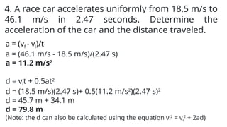 4. A race car accelerates uniformly from 18.5 m/s to
46.1 m/s in 2.47 seconds. Determine the
acceleration of the car and the distance traveled.
a = (vf - vi)/t
a = (46.1 m/s - 18.5 m/s)/(2.47 s)
a = 11.2 m/s2
d = vit + 0.5at2
d = (18.5 m/s)(2.47 s)+ 0.5(11.2 m/s2
)(2.47 s)2
d = 45.7 m + 34.1 m
d = 79.8 m
(Note: the d can also be calculated using the equation vf
2
= vi
2
+ 2ad)
 