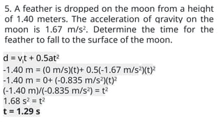 5. A feather is dropped on the moon from a height
of 1.40 meters. The acceleration of gravity on the
moon is 1.67 m/s2
. Determine the time for the
feather to fall to the surface of the moon.
d = vit + 0.5at2
-1.40 m = (0 m/s)(t)+ 0.5(-1.67 m/s2
)(t)2
-1.40 m = 0+ (-0.835 m/s2
)(t)2
(-1.40 m)/(-0.835 m/s2
) = t2
1.68 s2
= t2
t = 1.29 s
 