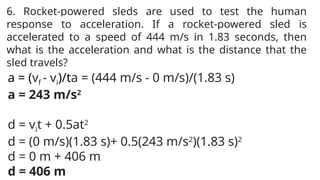 6. Rocket-powered sleds are used to test the human
response to acceleration. If a rocket-powered sled is
accelerated to a speed of 444 m/s in 1.83 seconds, then
what is the acceleration and what is the distance that the
sled travels?
a = (vf - vi)/ta = (444 m/s - 0 m/s)/(1.83 s)
a = 243 m/s2
d = vit + 0.5at2
d = (0 m/s)(1.83 s)+ 0.5(243 m/s2
)(1.83 s)2
d = 0 m + 406 m
d = 406 m
 