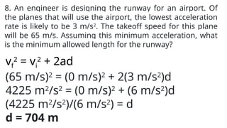 8. An engineer is designing the runway for an airport. Of
the planes that will use the airport, the lowest acceleration
rate is likely to be 3 m/s2
. The takeoff speed for this plane
will be 65 m/s. Assuming this minimum acceleration, what
is the minimum allowed length for the runway?
vf
2
= vi
2
+ 2ad
(65 m/s)2
= (0 m/s)2
+ 2(3 m/s2
)d
4225 m2
/s2
= (0 m/s)2
+ (6 m/s2
)d
(4225 m2
/s2
)/(6 m/s2
) = d
d = 704 m
 