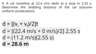9. A car traveling at 22.4 m/s skids to a stop in 2.55 s.
Determine the skidding distance of the car (assume
uniform acceleration).
d = [(vi + vf)/2]t
d = [(22.4 m/s + 0 m/s)/2] 2.55 s
d = (11.2 m/s)(2.55 s)
d = 28.6 m
 