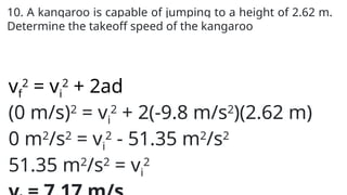 10. A kangaroo is capable of jumping to a height of 2.62 m.
Determine the takeoff speed of the kangaroo
vf
2
= vi
2
+ 2ad
(0 m/s)2
= vi
2
+ 2(-9.8 m/s2
)(2.62 m)
0 m2
/s2
= vi
2
- 51.35 m2
/s2
51.35 m2
/s2
= vi
2
 