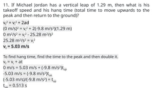 11. If Michael Jordan has a vertical leap of 1.29 m, then what is his
takeoff speed and his hang time (total time to move upwards to the
peak and then return to the ground)?
vf
2
= vi
2
+ 2ad
(0 m/s)2
= vi
2
+ 2(-9.8 m/s2
)(1.29 m)
0 m2
/s2
= vi
2
- 25.28 m2
/s2
25.28 m2
/s2
= vi
2
vi = 5.03 m/s
To find hang time, find the time to the peak and then double it.
vf = vi + at
0 m/s = 5.03 m/s + (-9.8 m/s2
)tup
-5.03 m/s = (-9.8 m/s2
)tup
(-5.03 m/s)/(-9.8 m/s2
) = tup
tup = 0.513 s
 