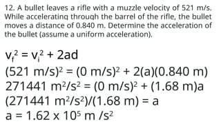 12. A bullet leaves a rifle with a muzzle velocity of 521 m/s.
While accelerating through the barrel of the rifle, the bullet
moves a distance of 0.840 m. Determine the acceleration of
the bullet (assume a uniform acceleration).
vf
2
= vi
2
+ 2ad
(521 m/s)2
= (0 m/s)2
+ 2(a)(0.840 m)
271441 m2
/s2
= (0 m/s)2
+ (1.68 m)a
(271441 m2
/s2
)/(1.68 m) = a
a = 1.62 x 105
m /s2
 