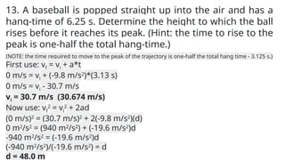 13. A baseball is popped straight up into the air and has a
hang-time of 6.25 s. Determine the height to which the ball
rises before it reaches its peak. (Hint: the time to rise to the
peak is one-half the total hang-time.)
(NOTE: the time required to move to the peak of the trajectory is one-half the total hang time - 3.125 s.)
First use: vf = vi + a*t
0 m/s = vi + (-9.8 m/s2
)*(3.13 s)
0 m/s = vi - 30.7 m/s
vi = 30.7 m/s (30.674 m/s)
Now use: vf
2
= vi
2
+ 2ad
(0 m/s)2
= (30.7 m/s)2
+ 2(-9.8 m/s2
)(d)
0 m2
/s2
= (940 m2
/s2
) + (-19.6 m/s2
)d
-940 m2
/s2
= (-19.6 m/s2
)d
(-940 m2
/s2
)/(-19.6 m/s2
) = d
d = 48.0 m
 